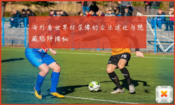 海外看世界杯录像的合法途径与隐藏陷阱揭秘