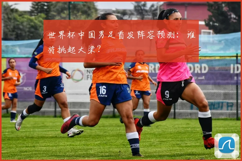 世界杯中国男足首发阵容预测:谁将挑起大梁?