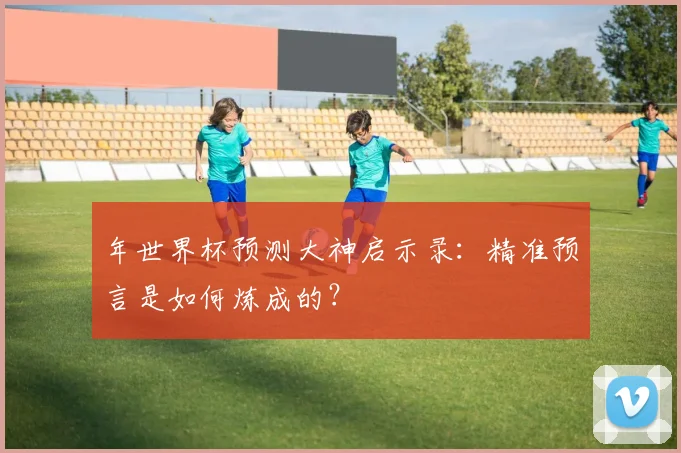年世界杯预测大神启示录:精准预言是如何炼成的?