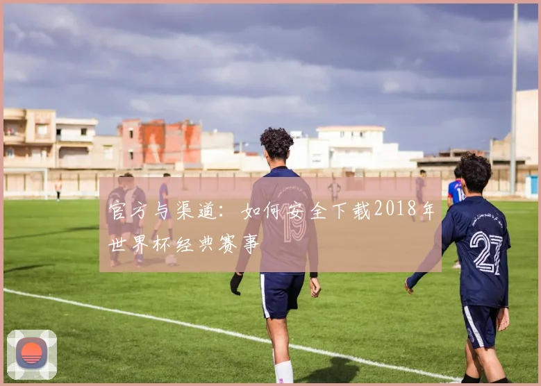 官方与渠道：如何安全下载2018年世界杯经典赛事